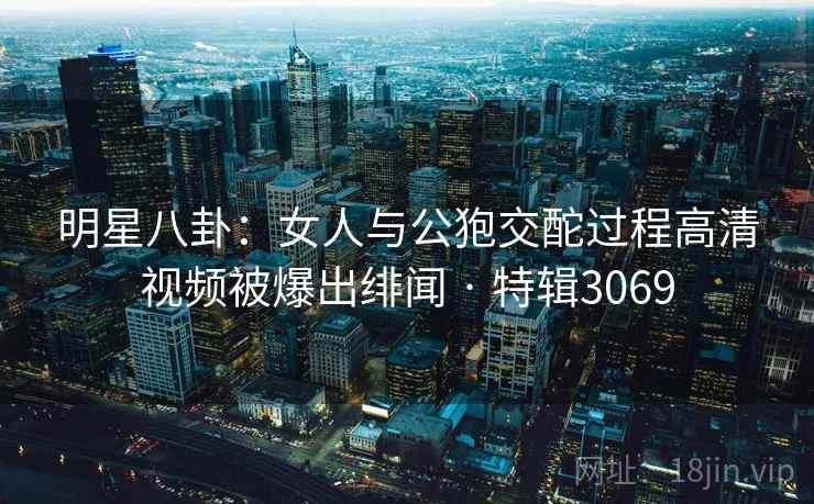 明星八卦：女人与公狍交酡过程高清视频被爆出绯闻 · 特辑3069