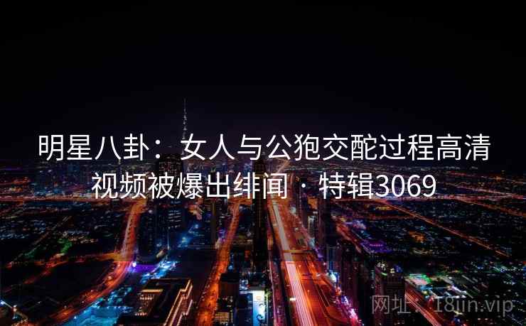 明星八卦：女人与公狍交酡过程高清视频被爆出绯闻 · 特辑3069