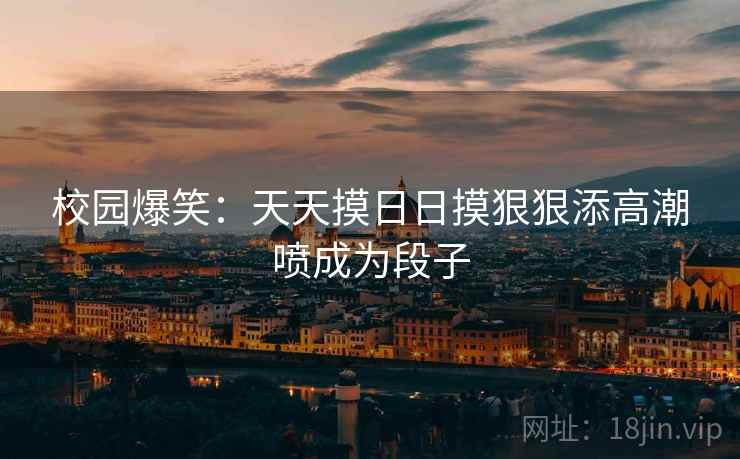 校园爆笑：天天摸日日摸狠狠添高潮喷成为段子