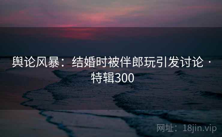 舆论风暴：结婚时被伴郎玩引发讨论 · 特辑300