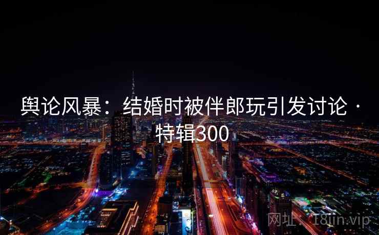 舆论风暴：结婚时被伴郎玩引发讨论 · 特辑300