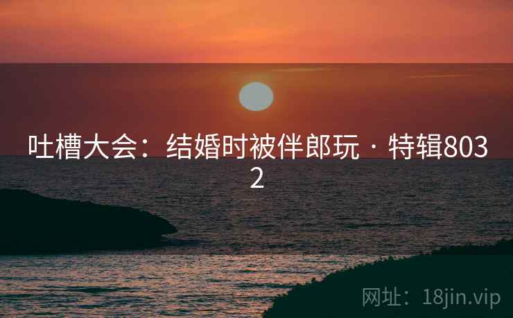 吐槽大会：结婚时被伴郎玩 · 特辑8032