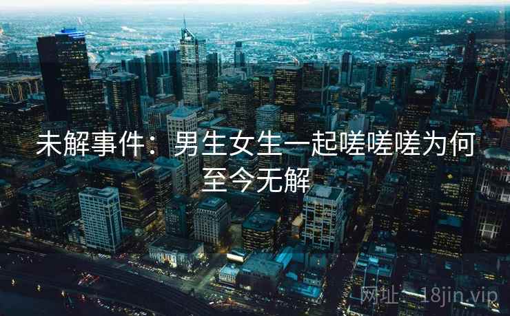 未解事件：男生女生一起嗟嗟嗟为何至今无解