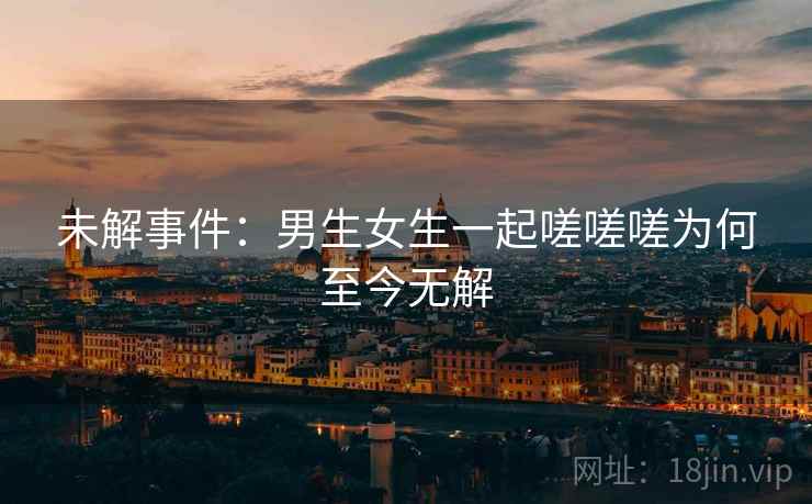未解事件：男生女生一起嗟嗟嗟为何至今无解
