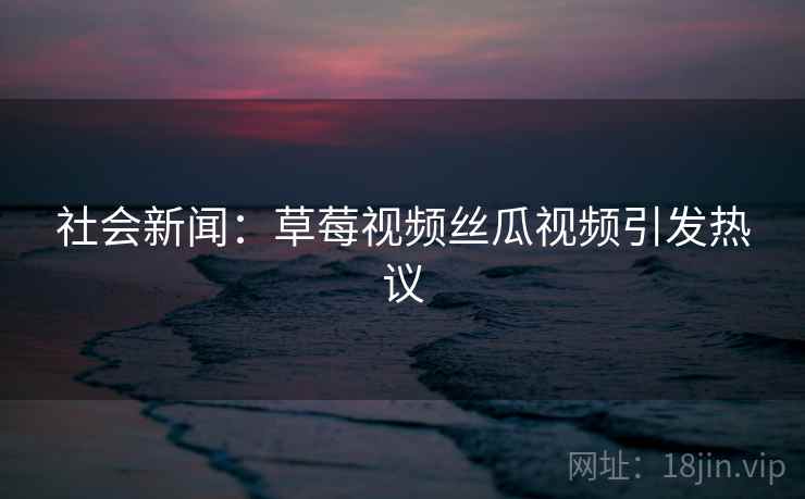 社会新闻：草莓视频丝瓜视频引发热议