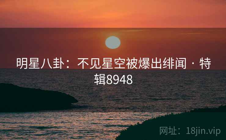 明星八卦：不见星空被爆出绯闻 · 特辑8948