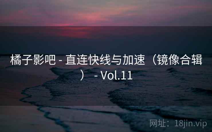 橘子影吧 - 直连快线与加速（镜像合辑） - Vol.11