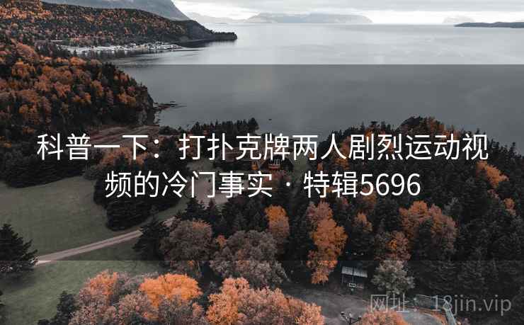 科普一下：打扑克牌两人剧烈运动视频的冷门事实 · 特辑5696