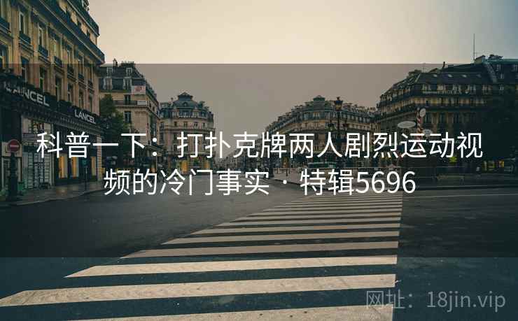 科普一下：打扑克牌两人剧烈运动视频的冷门事实 · 特辑5696