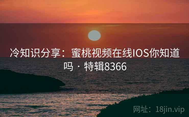 冷知识分享：蜜桃视频在线IOS你知道吗 · 特辑8366