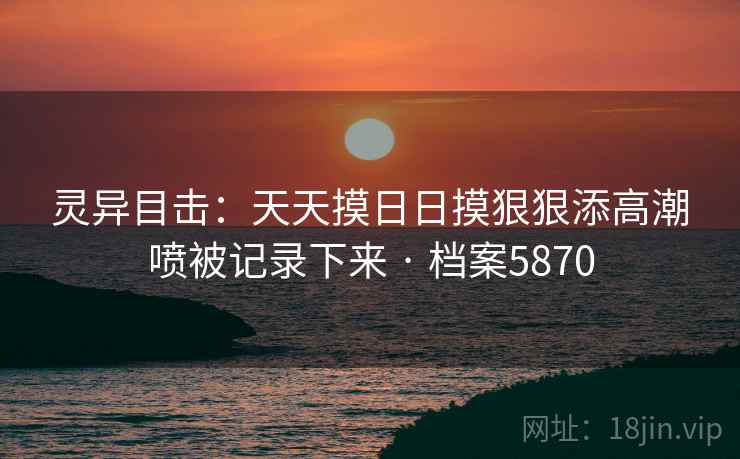 灵异目击：天天摸日日摸狠狠添高潮喷被记录下来 · 档案5870