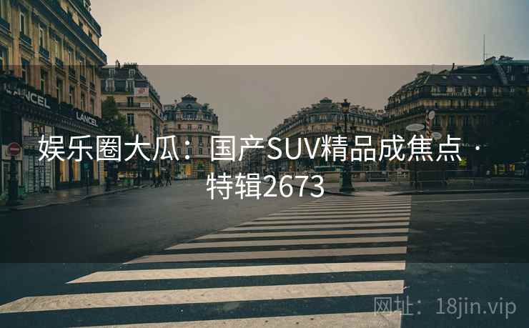 娱乐圈大瓜：国产SUV精品成焦点 · 特辑2673