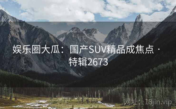 娱乐圈大瓜:国产SUV精品成焦点 · 特辑2673 娱乐圈大瓜:国产SUV精品成焦点 · 特辑2673