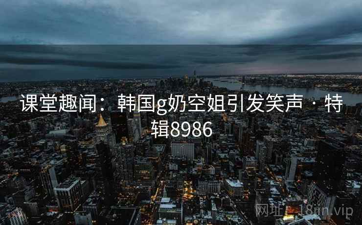 课堂趣闻：韩国g奶空姐引发笑声 · 特辑8986