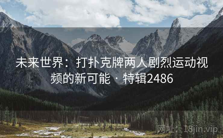 未来世界：打扑克牌两人剧烈运动视频的新可能 · 特辑2486