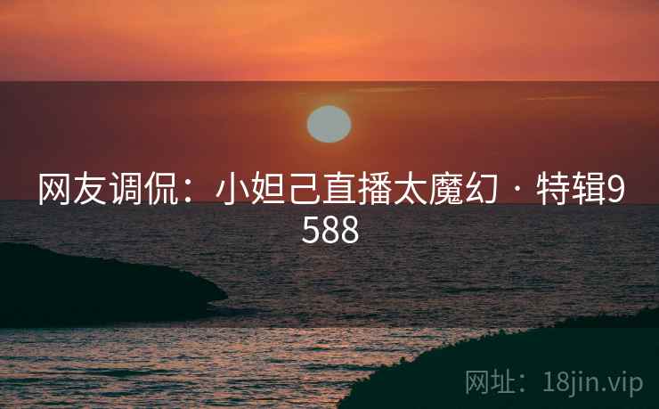 网友调侃：小妲己直播太魔幻 · 特辑9588